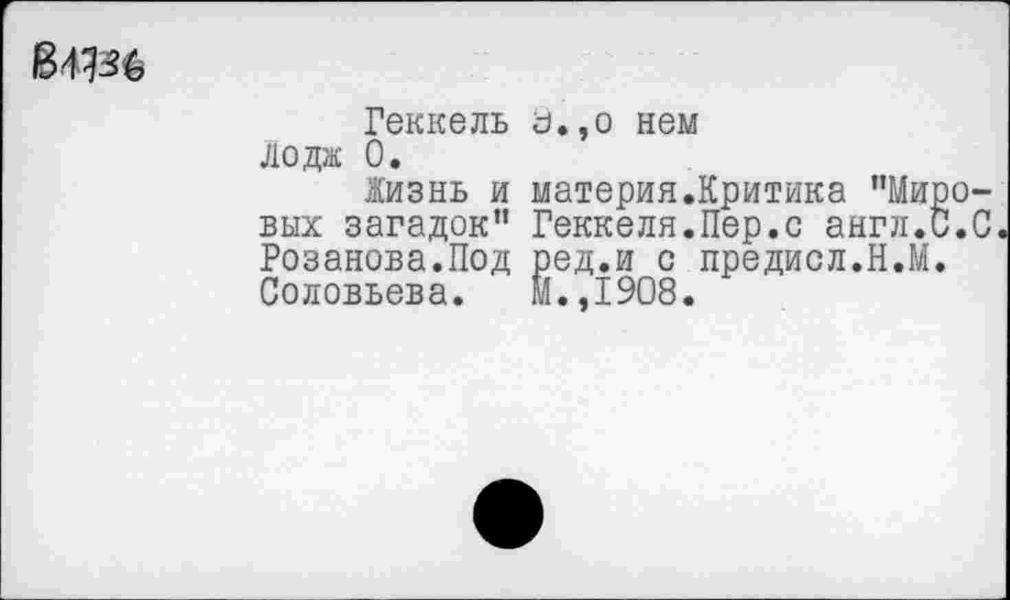 ﻿В4Ш
Геккель Лодж 0.
Жизнь и вых загадок” Розанова.Под Соловьева.
а.,о нем
материя.Критика "Миро-Геккеля. Пер. с англ.С.С ^ед.и с предисл.Н.М.
.,1908.